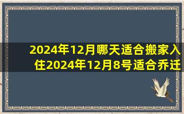 2024年12月哪天适合搬家入住2024年12月8号适合乔迁