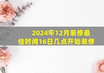 2024年12月装修最佳时间16日几点开始装修