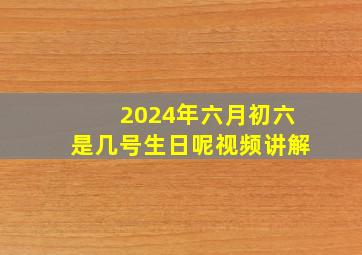 2024年六月初六是几号生日呢视频讲解