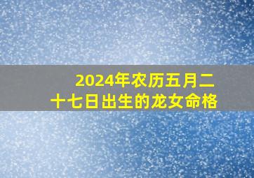 2024年农历五月二十七日出生的龙女命格