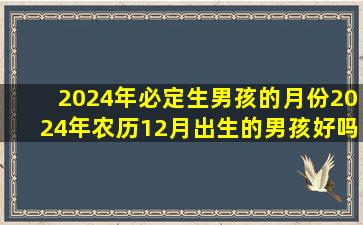 2024年必定生男孩的月份2024年农历12月出生的男孩好吗