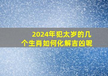 2024年犯太岁的几个生肖如何化解吉凶呢