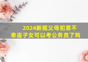 2024新规父母犯罪不牵连子女可以考公务员了吗