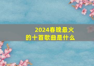 2024春晚最火的十首歌曲是什么