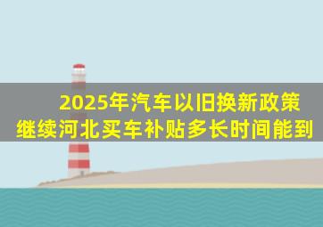 2025年汽车以旧换新政策继续河北买车补贴多长时间能到