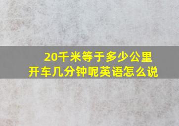 20千米等于多少公里开车几分钟呢英语怎么说