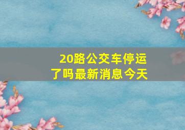 20路公交车停运了吗最新消息今天