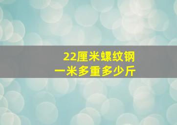 22厘米螺纹钢一米多重多少斤