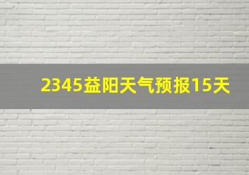 2345益阳天气预报15天