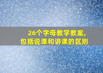 26个字母教学教案,包括说课和讲课的区别