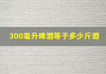 300毫升啤酒等于多少斤酒