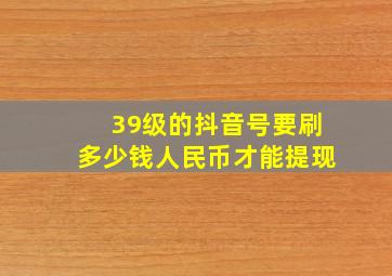 39级的抖音号要刷多少钱人民币才能提现