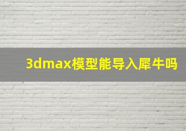 3dmax模型能导入犀牛吗