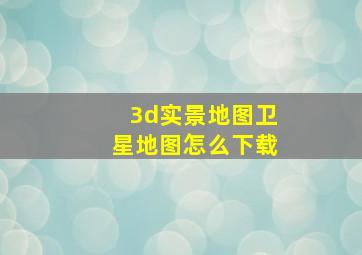 3d实景地图卫星地图怎么下载