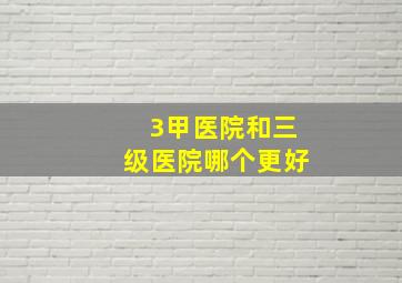 3甲医院和三级医院哪个更好