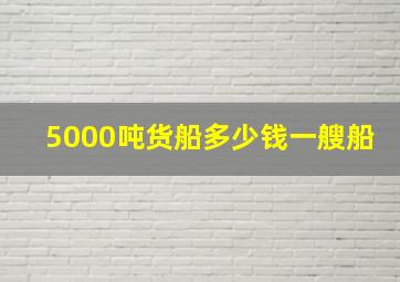 5000吨货船多少钱一艘船