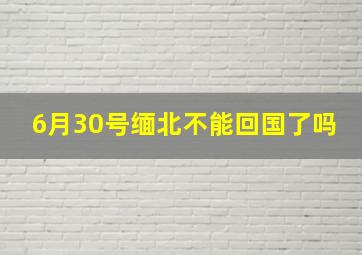 6月30号缅北不能回国了吗