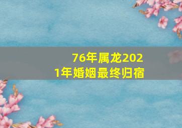 76年属龙2021年婚姻最终归宿