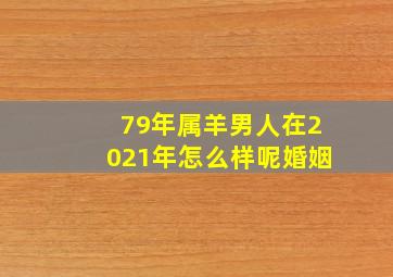 79年属羊男人在2021年怎么样呢婚姻