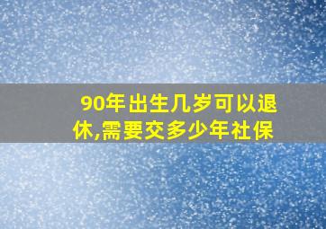 90年出生几岁可以退休,需要交多少年社保