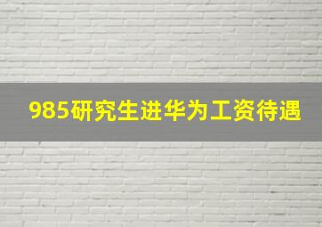 985研究生进华为工资待遇