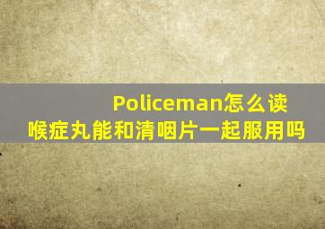 Policeman怎么读喉症丸能和清咽片一起服用吗