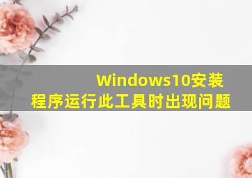 Windows10安装程序运行此工具时出现问题