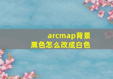 arcmap背景黑色怎么改成白色