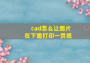 cad怎么让图片在下面打印一页纸