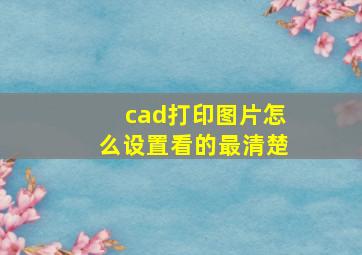 cad打印图片怎么设置看的最清楚