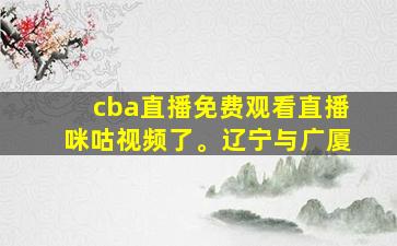 cba直播免费观看直播咪咕视频了。辽宁与广厦