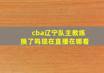 cba辽宁队主教练换了吗现在直播在哪看