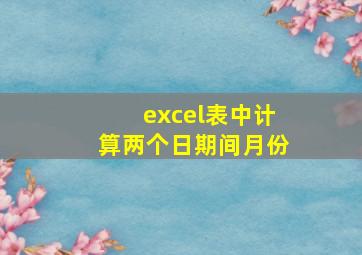 excel表中计算两个日期间月份