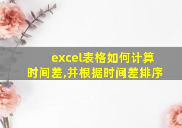 excel表格如何计算时间差,并根据时间差排序