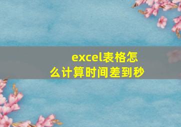 excel表格怎么计算时间差到秒