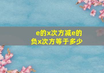 e的x次方减e的负x次方等于多少