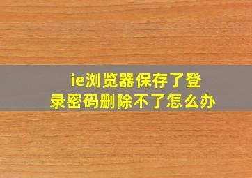 ie浏览器保存了登录密码删除不了怎么办