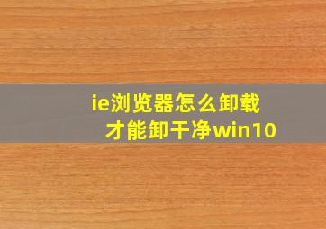 ie浏览器怎么卸载才能卸干净win10