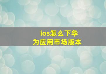 ios怎么下华为应用市场版本