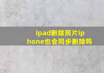 ipad删除照片iphone也会同步删除吗