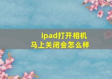 ipad打开相机马上关闭会怎么样