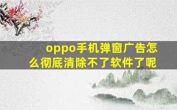 oppo手机弹窗广告怎么彻底清除不了软件了呢