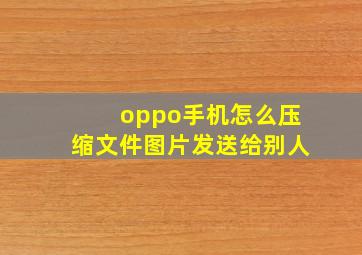 oppo手机怎么压缩文件图片发送给别人