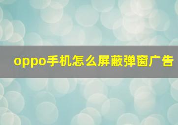 oppo手机怎么屏蔽弹窗广告