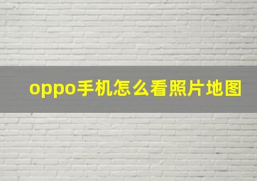 oppo手机怎么看照片地图