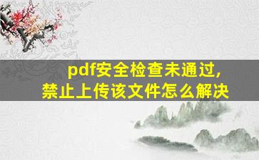 pdf安全检查未通过,禁止上传该文件怎么解决