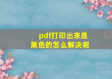 pdf打印出来是黑色的怎么解决呢