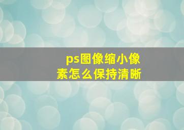 ps图像缩小像素怎么保持清晰