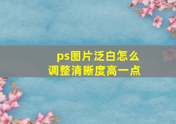 ps图片泛白怎么调整清晰度高一点