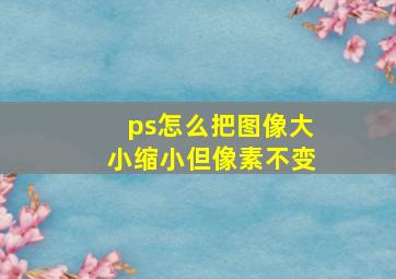 ps怎么把图像大小缩小但像素不变